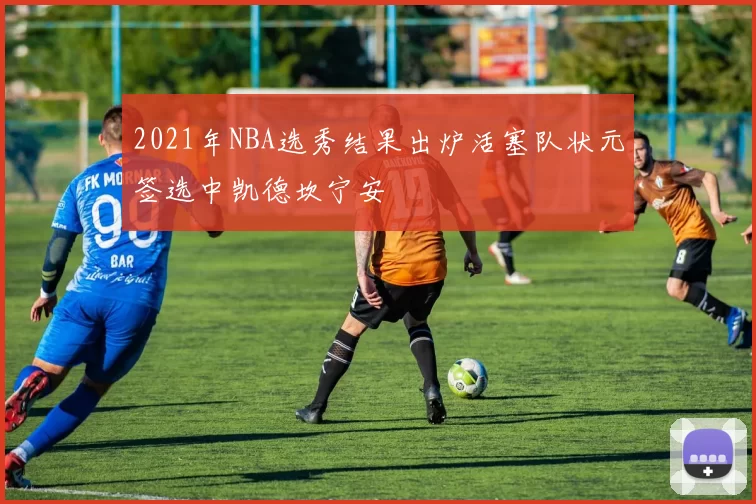2021年NBA选秀结果出炉活塞队状元签选中凯德坎宁安