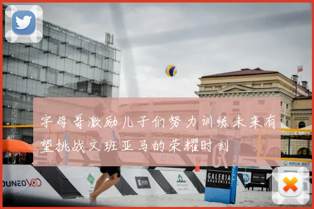 字母哥激励儿子们努力训练未来有望挑战文班亚马的荣耀时刻
