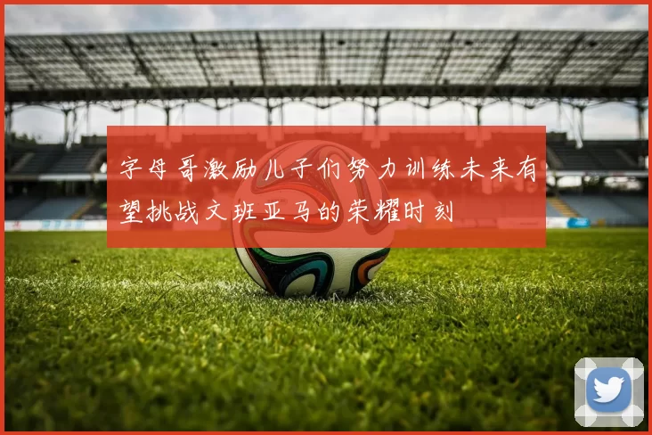 字母哥激励儿子们努力训练未来有望挑战文班亚马的荣耀时刻