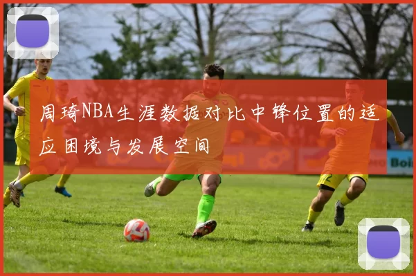 周琦NBA生涯数据对比中锋位置的适应困境与发展空间