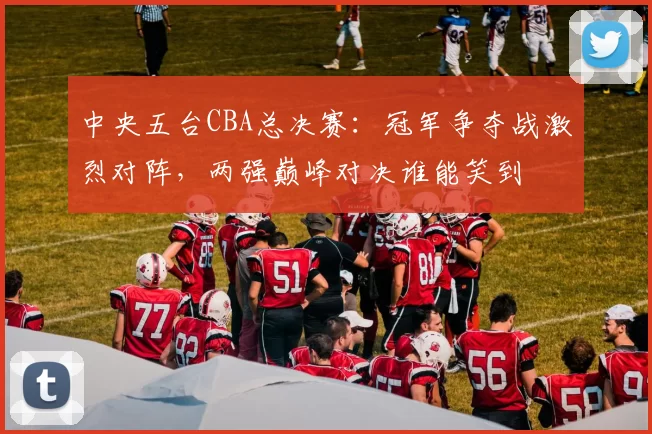 中央五台CBA总决赛：冠军争夺战激烈对阵，两强巅峰对决谁能笑到