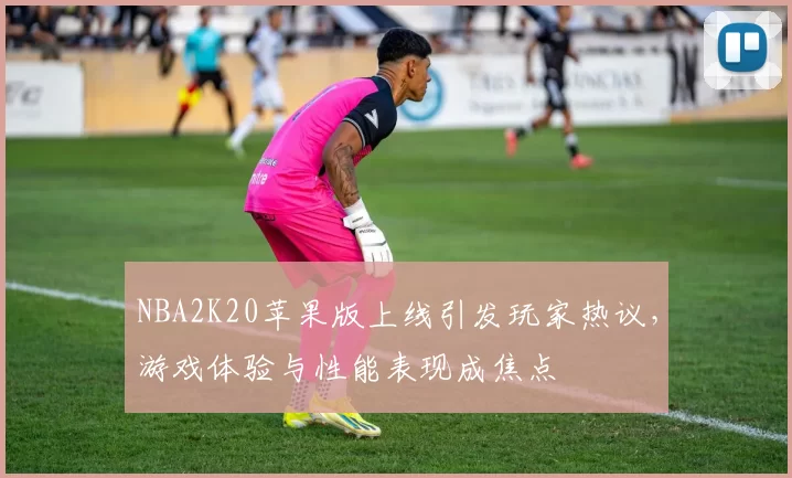 NBA2K20苹果版上线引发玩家热议，游戏体验与性能表现成焦点