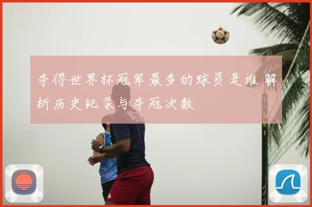 夺得世界杯冠军最多的球员是谁 解析历史纪录与夺冠次数