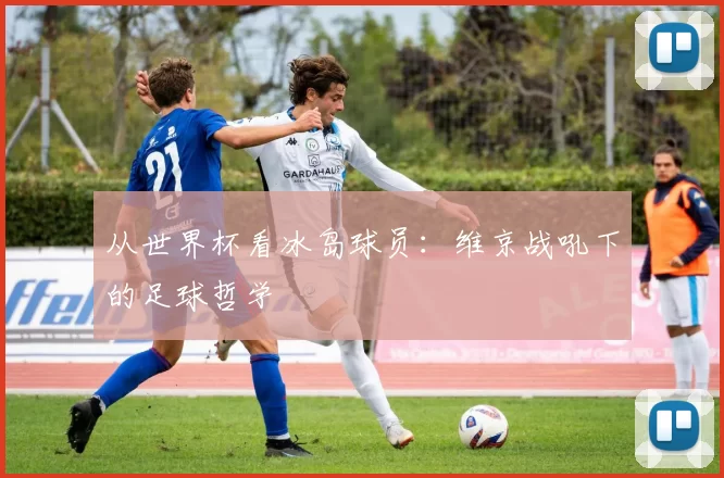 从世界杯看冰岛球员:维京战吼下的足球哲学