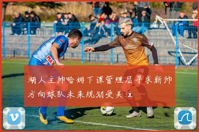 湖人主帅哈姆下课管理层寻求新帅方向球队未来规划受关注