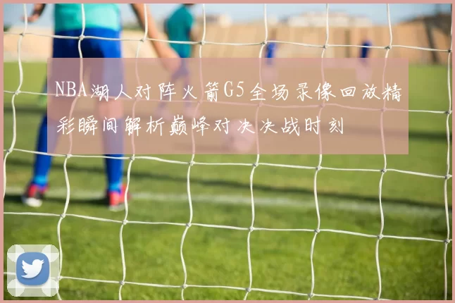 NBA湖人对阵火箭G5全场录像回放精彩瞬间解析巅峰对决决战时刻