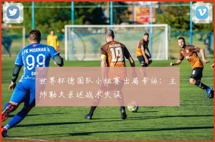 世界杯德国队小组赛出局专访:主帅勒夫亲述战术失误