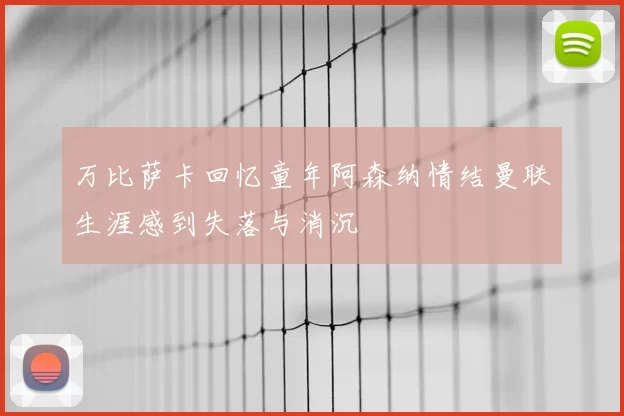 万比萨卡回忆童年阿森纳情结曼联生涯感到失落与消沉