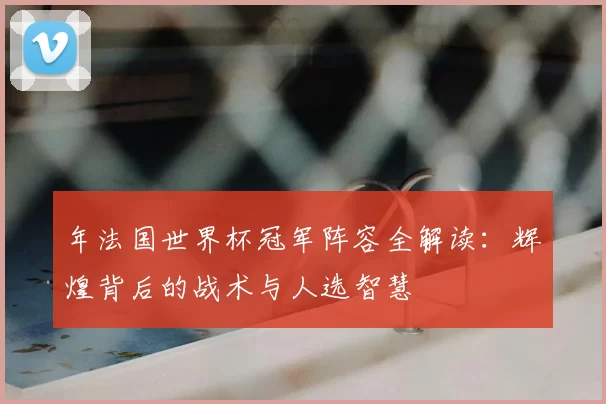 年法国世界杯冠军阵容全解读：辉煌背后的战术与人选智慧