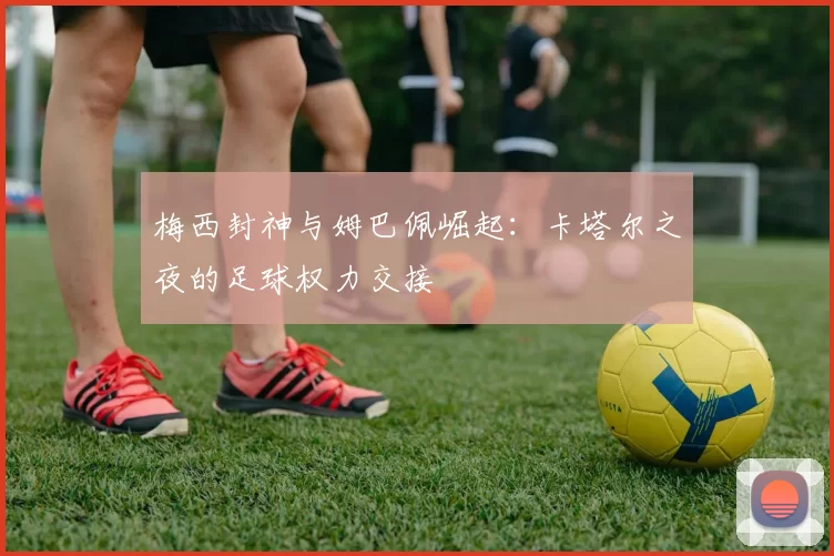 梅西封神与姆巴佩崛起:卡塔尔之夜的足球权力交接