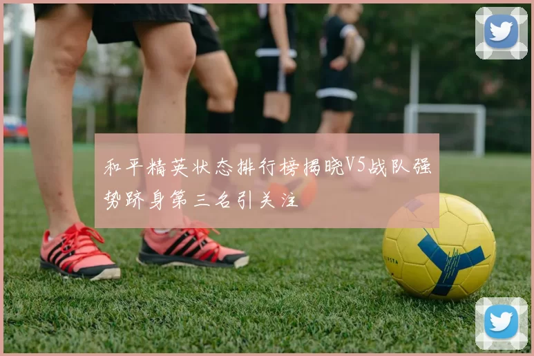 和平精英状态排行榜揭晓V5战队强势跻身第三名引关注