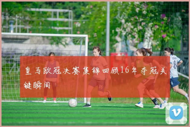 皇马欧冠决赛集锦回顾16年夺冠关键瞬间