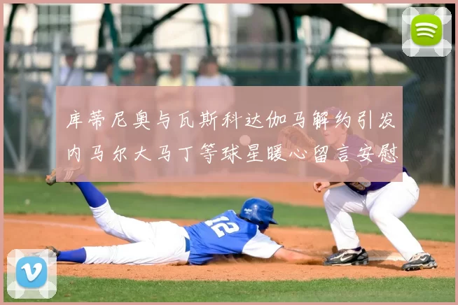 库蒂尼奥与瓦斯科达伽马解约引发内马尔大马丁等球星暖心留言安慰