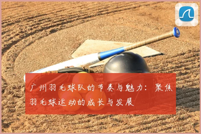 广州羽毛球队的节奏与魅力:聚焦羽毛球运动的成长与发展