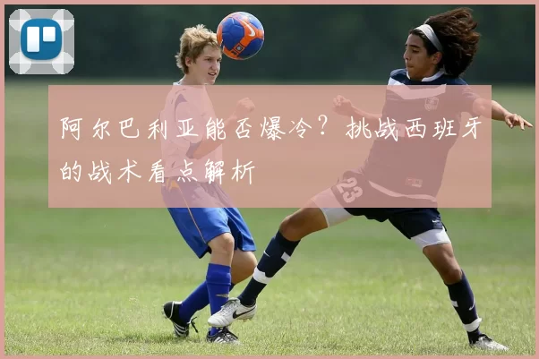 阿尔巴利亚能否爆冷？挑战西班牙的战术看点解析
