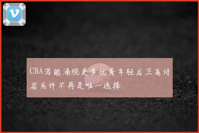 CBA若能涌现更多优秀年轻后卫高诗岩或许不再是唯一选择