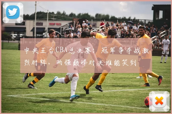 中央五台CBA总决赛：冠军争夺战激烈对阵，两强巅峰对决谁能笑到