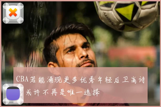 CBA若能涌现更多优秀年轻后卫高诗岩或许不再是唯一选择
