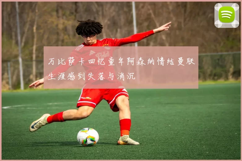万比萨卡回忆童年阿森纳情结曼联生涯感到失落与消沉